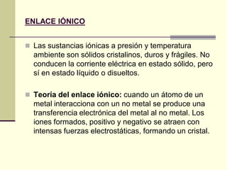 ENLACE IÓNICO
 Las sustancias iónicas a presión y temperatura
ambiente son sólidos cristalinos, duros y frágiles. No
conducen la corriente eléctrica en estado sólido, pero
sí en estado líquido o disueltos.
 Teoría del enlace iónico: cuando un átomo de un
metal interacciona con un no metal se produce una
transferencia electrónica del metal al no metal. Los
iones formados, positivo y negativo se atraen con
intensas fuerzas electrostáticas, formando un cristal.
 
