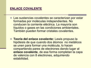 ENLACE COVALENTE
 Las sustancias covalentes se caracterizan por estar
formadas por moléculas independientes. No
conducen la corriente eléctrica. La mayoría son
líquidos o gases en las condiciones ambientales.
También pueden formar cristales covalentes.
 Teoría del enlace covalente: Lewis propuso la
hipótesis de que cuando dos átomos no metálicos
se unen para formar una molécula, lo hacen
compartiendo pares de electrones dando lugar al
enlace covalente, de esa forma completan la capa
de valencia con 8 electrones, adquiriendo
estabilidad.
 