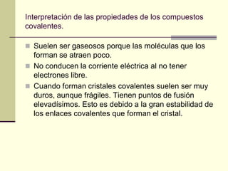 Interpretación de las propiedades de los compuestos
covalentes.
 Suelen ser gaseosos porque las moléculas que los
forman se atraen poco.
 No conducen la corriente eléctrica al no tener
electrones libre.
 Cuando forman cristales covalentes suelen ser muy
duros, aunque frágiles. Tienen puntos de fusión
elevadísimos. Esto es debido a la gran estabilidad de
los enlaces covalentes que forman el cristal.
 
