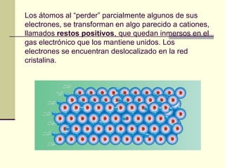 Los átomos al “perder” parcialmente algunos de sus
electrones, se transforman en algo parecido a cationes,
llamados restos positivos, que quedan inmersos en el
gas electrónico que los mantiene unidos. Los
electrones se encuentran deslocalizado en la red
cristalina.
 