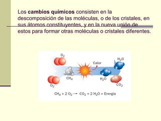 Los cambios químicos consisten en la
descomposición de las moléculas, o de los cristales, en
sus átomos constituyentes, y en la nueva unión de
estos para formar otras moléculas o cristales diferentes.
 