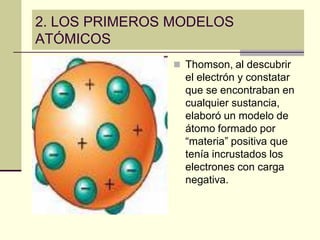 2. LOS PRIMEROS MODELOS
ATÓMICOS
 Thomson, al descubrir
el electrón y constatar
que se encontraban en
cualquier sustancia,
elaboró un modelo de
átomo formado por
“materia” positiva que
tenía incrustados los
electrones con carga
negativa.
 
