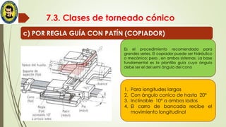 7.3. Clases de torneado cónico
c) POR REGLA GUÍA CON PATÍN (COPIADOR)
1. Para longitudes largas
2. Con ángulo conico de hasta 20°
3. Inclinable 10° a ambos lados
4. El carro de bancada recibe el
movimiento longitudinal
Es el procedimiento recomendado para
grandes series. El copiador puede ser hidráulico
o mecánico; pero , en ambos sistemas. La base
fundamental es la plantilla guía cuyo ángulo
debe ser el del semi ángulo del cono
 