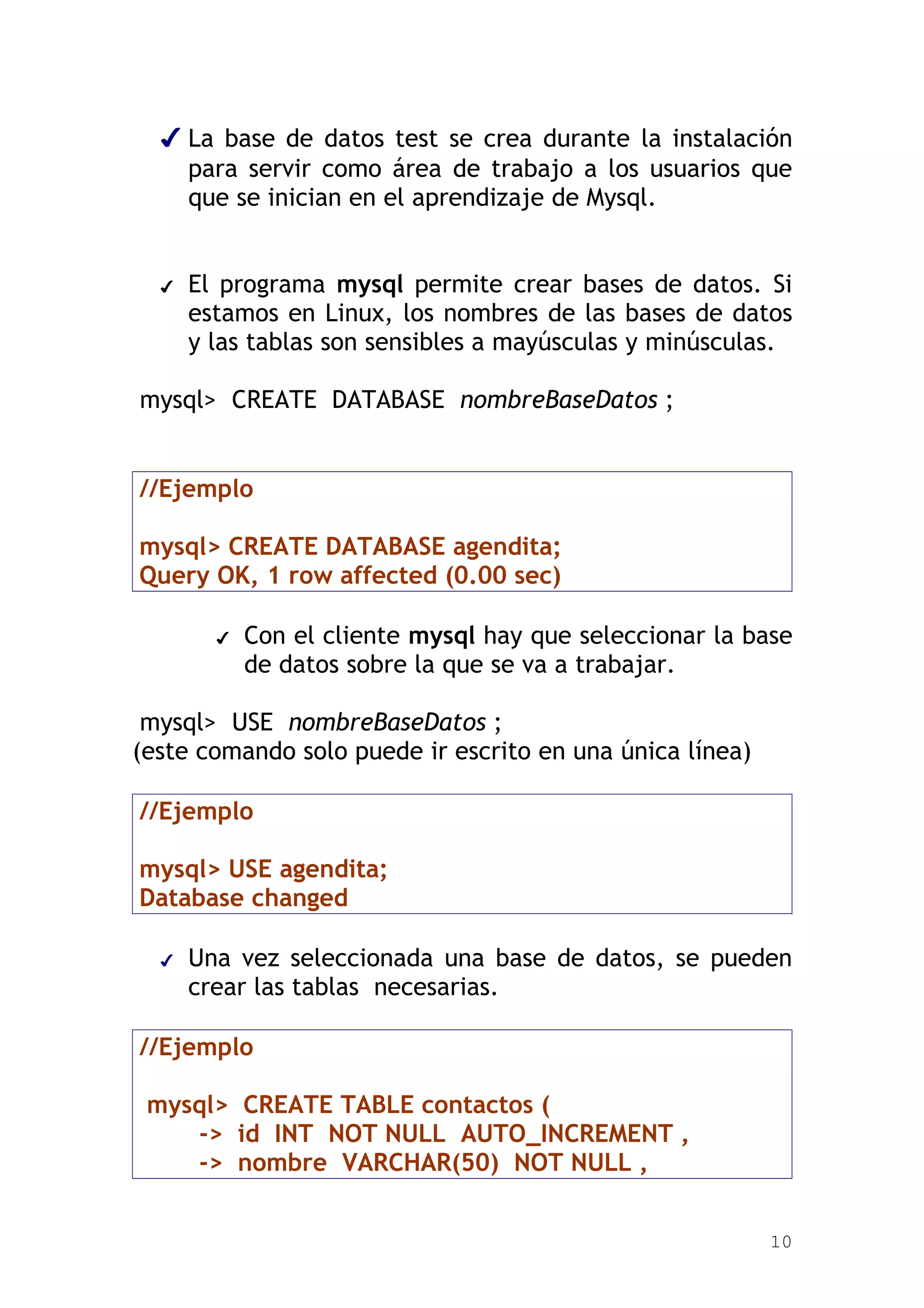 ✔ La base de datos test se crea durante la instalación
    para servir como área de trabajo a los usuarios que
    que se inician en el aprendizaje de Mysql.


  ✔   El programa mysql permite crear bases de datos. Si
      estamos en Linux, los nombres de las bases de datos
      y las tablas son sensibles a mayúsculas y minúsculas.

mysql> CREATE DATABASE nombreBaseDatos ;


//Ejemplo

mysql> CREATE DATABASE agendita;
Query OK, 1 row affected (0.00 sec)

        ✔   Con el cliente mysql hay que seleccionar la base
            de datos sobre la que se va a trabajar.

 mysql> USE nombreBaseDatos ;
(este comando solo puede ir escrito en una única línea)

//Ejemplo

mysql> USE agendita;
Database changed

  ✔   Una vez seleccionada una base de datos, se pueden
      crear las tablas necesarias.

//Ejemplo

 mysql> CREATE TABLE contactos (
    -> id INT NOT NULL AUTO_INCREMENT ,
    -> nombre VARCHAR(50) NOT NULL ,


                                                          10
 
