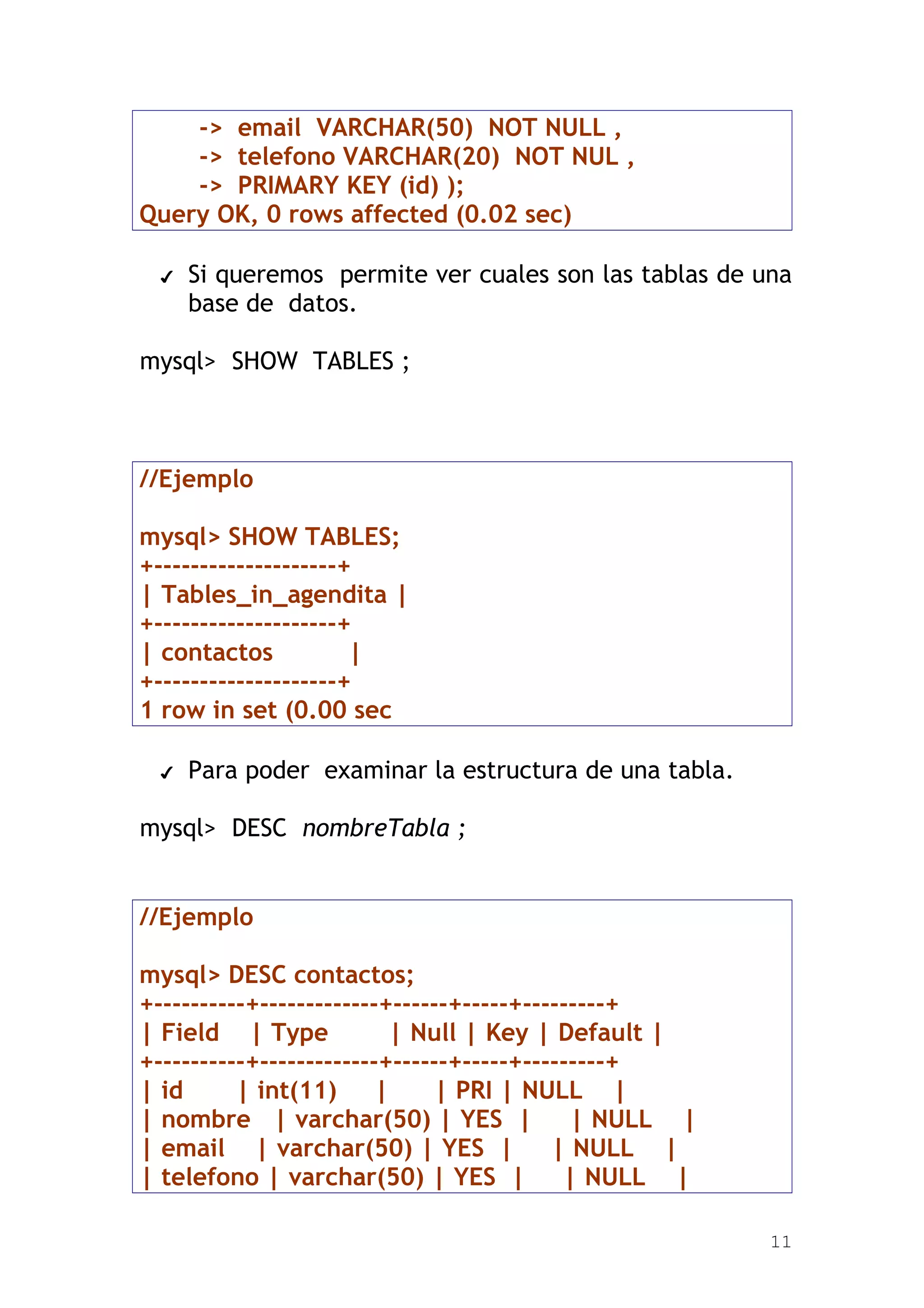 -> email VARCHAR(50) NOT NULL ,
    -> telefono VARCHAR(20) NOT NUL ,
    -> PRIMARY KEY (id) );
Query OK, 0 rows affected (0.02 sec)

 ✔   Si queremos permite ver cuales son las tablas de una
     base de datos.

mysql> SHOW TABLES ;



//Ejemplo

mysql> SHOW TABLES;
+--------------------+
| Tables_in_agendita |
+--------------------+
| contactos           |
+--------------------+
1 row in set (0.00 sec

 ✔   Para poder examinar la estructura de una tabla.

mysql> DESC nombreTabla ;


//Ejemplo

mysql> DESC contactos;
+----------+-------------+------+-----+---------+
| Field | Type            | Null | Key | Default |
+----------+-------------+------+-----+---------+
| id      | int(11)      |    | PRI | NULL |
| nombre | varchar(50) | YES |              | NULL |
| email | varchar(50) | YES |             | NULL |
| telefono | varchar(50) | YES |           | NULL |

                                                       11
 