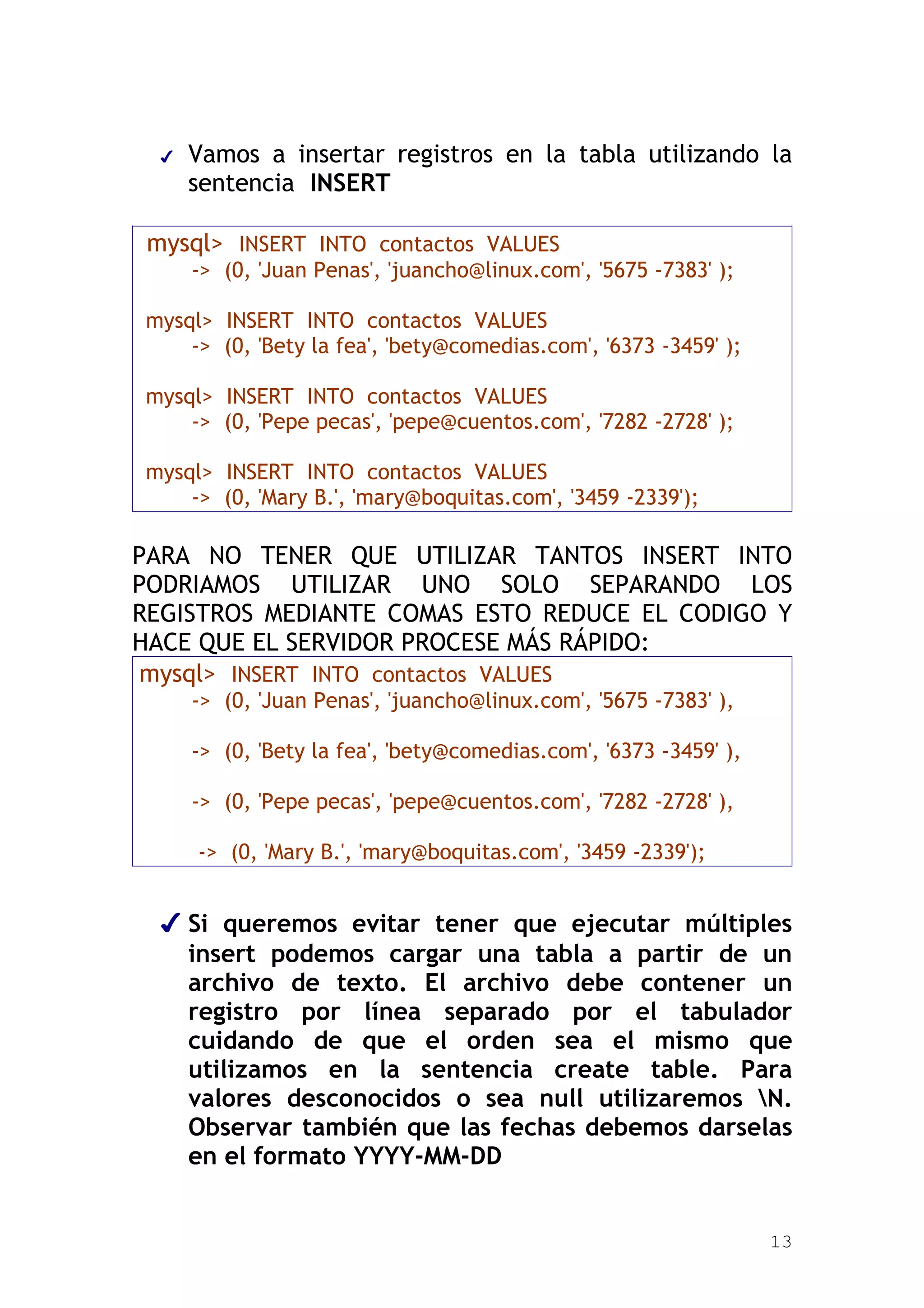 ✔   Vamos a insertar registros en la tabla utilizando la
      sentencia INSERT

 mysql> INSERT INTO contactos VALUES
      -> (0, 'Juan Penas', 'juancho@linux.com', '5675 -7383' );

mysql> INSERT INTO contactos VALUES
    -> (0, 'Bety la fea', 'bety@comedias.com', '6373 -3459' );

mysql> INSERT INTO contactos VALUES
    -> (0, 'Pepe pecas', 'pepe@cuentos.com', '7282 -2728' );

mysql> INSERT INTO contactos VALUES
    -> (0, 'Mary B.', 'mary@boquitas.com', '3459 -2339');

PARA NO TENER QUE UTILIZAR TANTOS INSERT INTO
PODRIAMOS UTILIZAR UNO SOLO SEPARANDO LOS
REGISTROS MEDIANTE COMAS ESTO REDUCE EL CODIGO Y
HACE QUE EL SERVIDOR PROCESE MÁS RÁPIDO:
 mysql> INSERT INTO contactos VALUES
      -> (0, 'Juan Penas', 'juancho@linux.com', '5675 -7383' ),

      -> (0, 'Bety la fea', 'bety@comedias.com', '6373 -3459' ),

      -> (0, 'Pepe pecas', 'pepe@cuentos.com', '7282 -2728' ),

      -> (0, 'Mary B.', 'mary@boquitas.com', '3459 -2339');


  ✔ Si queremos evitar tener que ejecutar múltiples
    insert podemos cargar una tabla a partir de un
    archivo de texto. El archivo debe contener un
    registro por línea separado por el tabulador
    cuidando de que el orden sea el mismo que
    utilizamos en la sentencia create table. Para
    valores desconocidos o sea null utilizaremos N.
    Observar también que las fechas debemos darselas
    en el formato YYYY-MM-DD


                                                                   13
 