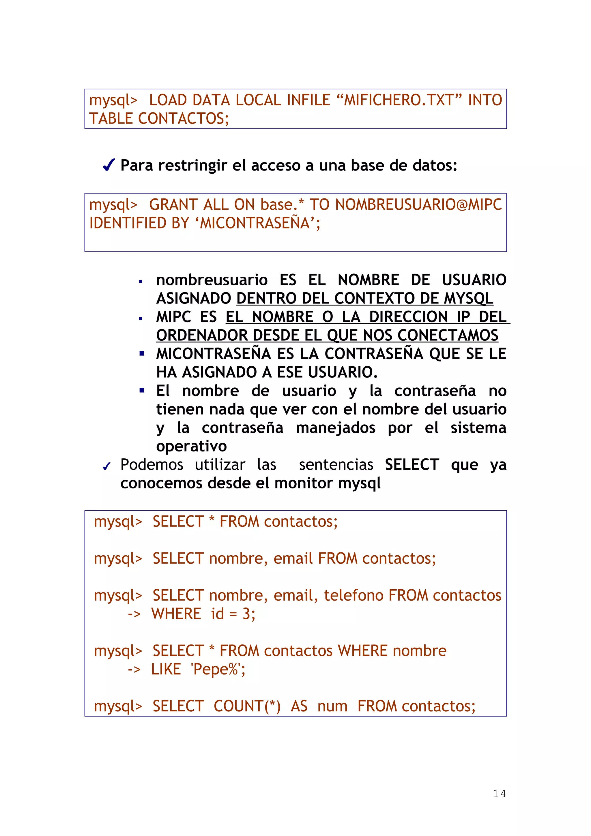 mysql> LOAD DATA LOCAL INFILE “MIFICHERO.TXT” INTO
TABLE CONTACTOS;

 ✔ Para restringir el acceso a una base de datos:

mysql> GRANT ALL ON base.* TO NOMBREUSUARIO@MIPC
IDENTIFIED BY ‘MICONTRASEÑA’;


        nombreusuario ES EL NOMBRE DE USUARIO
         ASIGNADO DENTRO DEL CONTEXTO DE MYSQL
        MIPC ES EL NOMBRE O LA DIRECCION IP DEL
         ORDENADOR DESDE EL QUE NOS CONECTAMOS
        MICONTRASEÑA ES LA CONTRASEÑA QUE SE LE
         HA ASIGNADO A ESE USUARIO.
        El nombre de usuario y la contraseña no
         tienen nada que ver con el nombre del usuario
         y la contraseña manejados por el sistema
         operativo
 ✔   Podemos utilizar las sentencias SELECT que ya
     conocemos desde el monitor mysql

mysql> SELECT * FROM contactos;

mysql> SELECT nombre, email FROM contactos;

mysql> SELECT nombre, email, telefono FROM contactos
    -> WHERE id = 3;

mysql> SELECT * FROM contactos WHERE nombre
    -> LIKE 'Pepe%';

mysql> SELECT COUNT(*) AS num FROM contactos;




                                                    14
 
