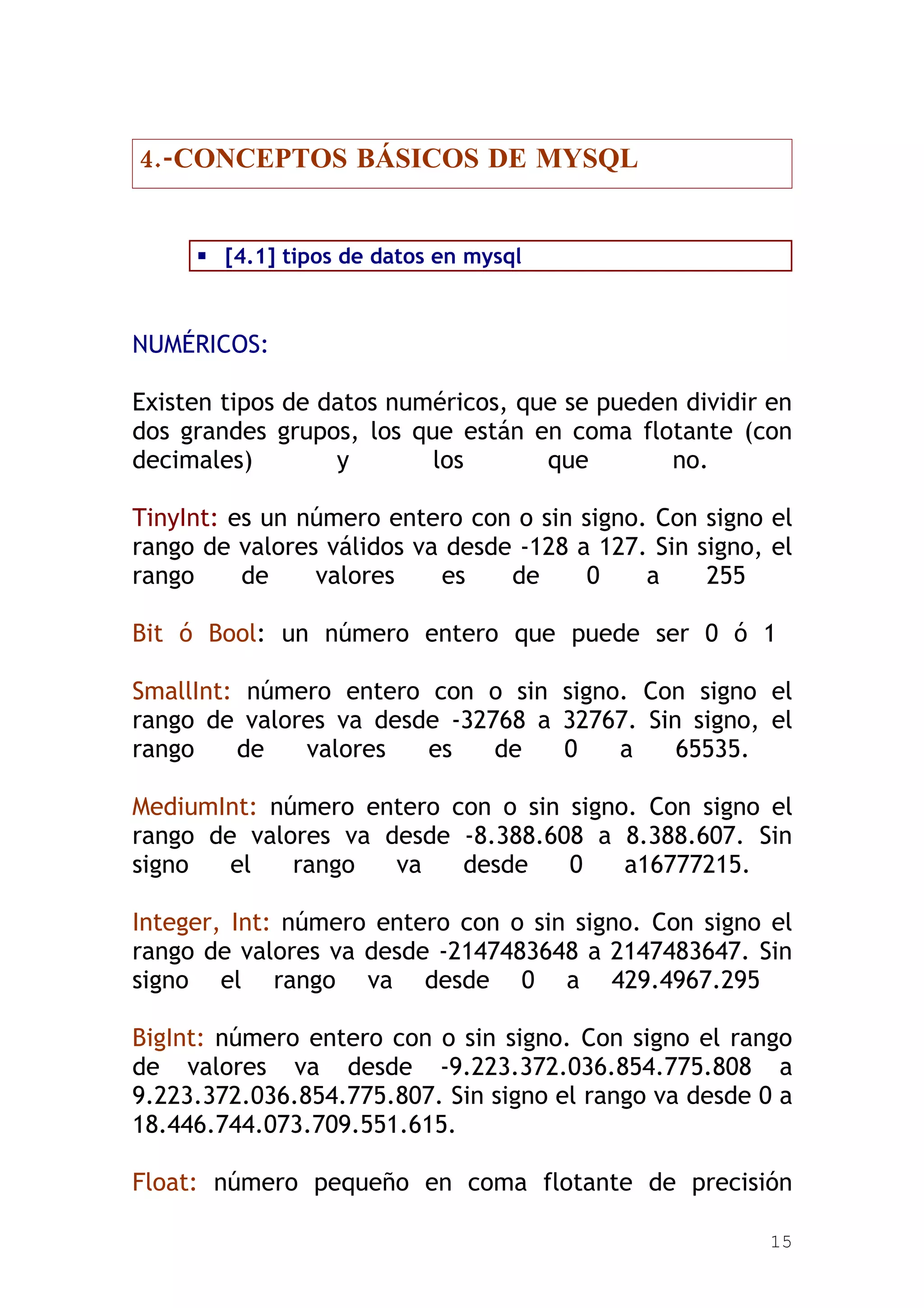 4.-CONCEPTOS BÁSICOS DE MYSQL


      [4.1] tipos de datos en mysql



NUMÉRICOS:

Existen tipos de datos numéricos, que se pueden dividir en
dos grandes grupos, los que están en coma flotante (con
decimales)        y       los       que        no.

TinyInt: es un número entero con o sin signo. Con signo el
rango de valores válidos va desde -128 a 127. Sin signo, el
rango     de    valores    es    de     0    a     255

Bit ó Bool: un número entero que puede ser 0 ó 1

SmallInt: número entero con o sin signo. Con signo el
rango de valores va desde -32768 a 32767. Sin signo, el
rango    de   valores   es    de   0   a     65535.

MediumInt: número entero con o sin signo. Con signo el
rango de valores va desde -8.388.608 a 8.388.607. Sin
signo   el   rango   va   desde    0    a16777215.

Integer, Int: número entero con o sin signo. Con signo el
rango de valores va desde -2147483648 a 2147483647. Sin
signo el rango va desde 0 a 429.4967.295

BigInt: número entero con o sin signo. Con signo el rango
de valores va desde -9.223.372.036.854.775.808 a
9.223.372.036.854.775.807. Sin signo el rango va desde 0 a
18.446.744.073.709.551.615.

Float: número pequeño en coma flotante de precisión

                                                        15
 