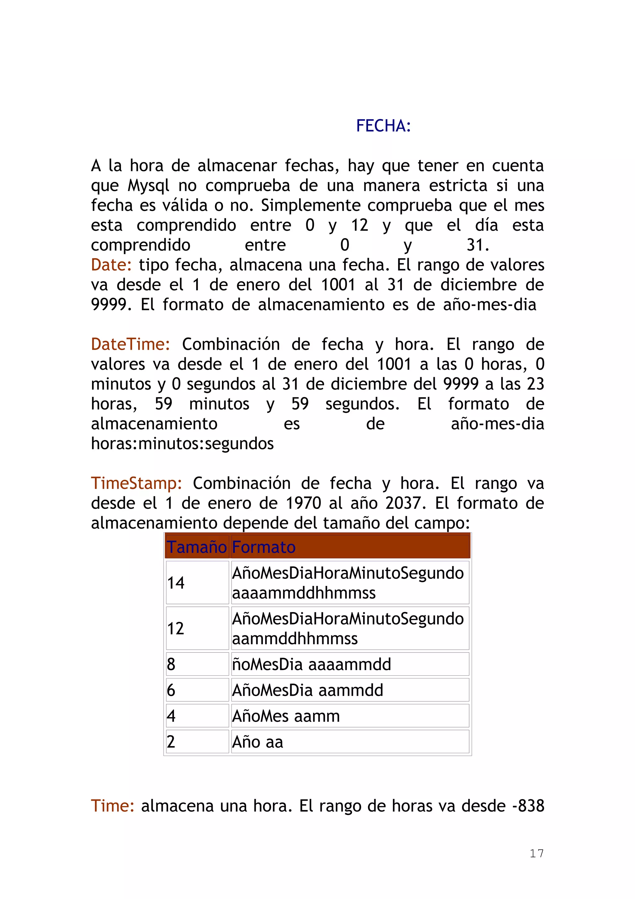 FECHA:

A la hora de almacenar fechas, hay que tener en cuenta
que Mysql no comprueba de una manera estricta si una
fecha es válida o no. Simplemente comprueba que el mes
esta comprendido entre 0 y 12 y que el día esta
comprendido         entre      0       y       31.
Date: tipo fecha, almacena una fecha. El rango de valores
va desde el 1 de enero del 1001 al 31 de diciembre de
9999. El formato de almacenamiento es de año-mes-dia

DateTime: Combinación de fecha y hora. El rango de
valores va desde el 1 de enero del 1001 a las 0 horas, 0
minutos y 0 segundos al 31 de diciembre del 9999 a las 23
horas, 59 minutos y 59 segundos. El formato de
almacenamiento          es         de        año-mes-dia
horas:minutos:segundos

TimeStamp: Combinación de fecha y hora. El rango va
desde el 1 de enero de 1970 al año 2037. El formato de
almacenamiento depende del tamaño del campo:
         Tamaño Formato
                 AñoMesDiaHoraMinutoSegundo
         14
                 aaaammddhhmmss
                 AñoMesDiaHoraMinutoSegundo
         12
                 aammddhhmmss
         8       ñoMesDia aaaammdd
         6       AñoMesDia aammdd
         4       AñoMes aamm
         2       Año aa


Time: almacena una hora. El rango de horas va desde -838

                                                       17
 