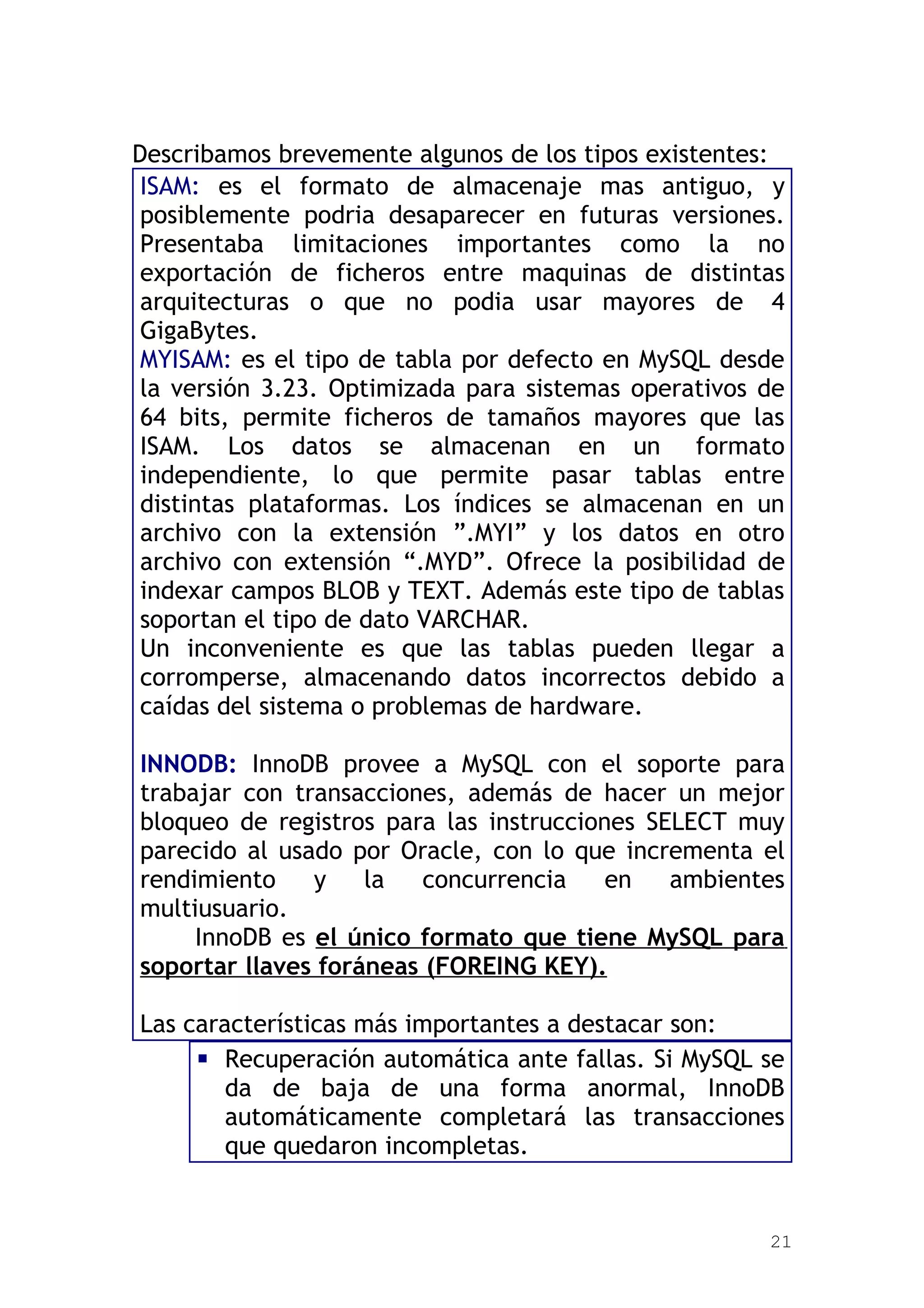 Describamos brevemente algunos de los tipos existentes:
 ISAM: es el formato de almacenaje mas antiguo, y
 posiblemente podria desaparecer en futuras versiones.
 Presentaba limitaciones importantes como la no
 exportación de ficheros entre maquinas de distintas
 arquitecturas o que no podia usar mayores de 4
 GigaBytes.
 MYISAM: es el tipo de tabla por defecto en MySQL desde
 la versión 3.23. Optimizada para sistemas operativos de
 64 bits, permite ficheros de tamaños mayores que las
 ISAM. Los datos se almacenan en un formato
 independiente, lo que permite pasar tablas entre
 distintas plataformas. Los índices se almacenan en un
 archivo con la extensión ”.MYI” y los datos en otro
 archivo con extensión “.MYD”. Ofrece la posibilidad de
 indexar campos BLOB y TEXT. Además este tipo de tablas
 soportan el tipo de dato VARCHAR.
 Un inconveniente es que las tablas pueden llegar a
 corromperse, almacenando datos incorrectos debido a
 caídas del sistema o problemas de hardware.

INNODB: InnoDB provee a MySQL con el soporte para
trabajar con transacciones, además de hacer un mejor
bloqueo de registros para las instrucciones SELECT muy
parecido al usado por Oracle, con lo que incrementa el
rendimiento    y    la   concurrencia    en   ambientes
multiusuario.
     InnoDB es el único formato que tiene MySQL para
soportar llaves foráneas (FOREING KEY).

Las características más importantes a destacar son:
      Recuperación automática ante fallas. Si MySQL se
        da de baja de una forma anormal, InnoDB
        automáticamente completará las transacciones
        que quedaron incompletas.


                                                      21
 