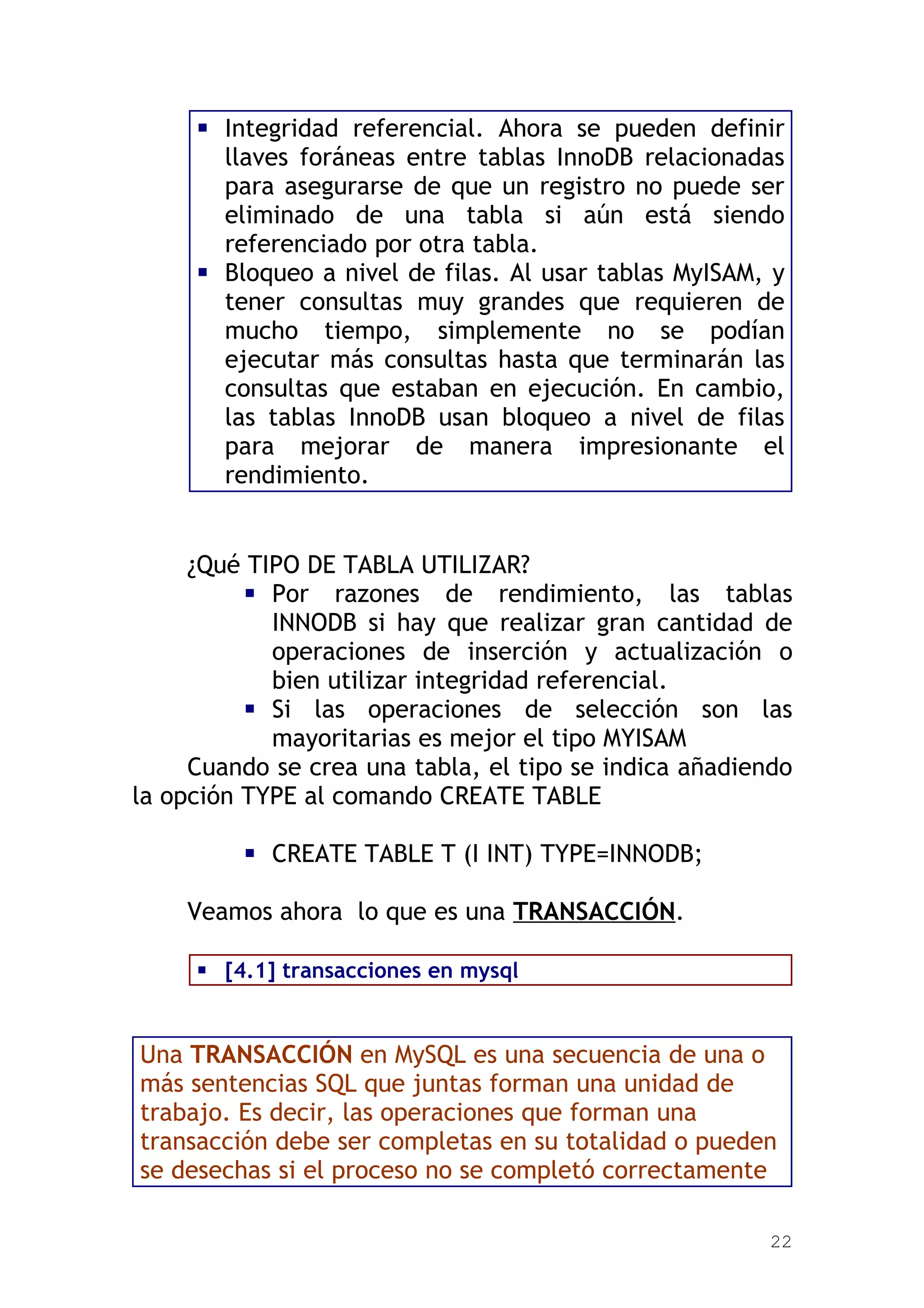  Integridad referencial. Ahora se pueden definir
       llaves foráneas entre tablas InnoDB relacionadas
       para asegurarse de que un registro no puede ser
       eliminado de una tabla si aún está siendo
       referenciado por otra tabla.
      Bloqueo a nivel de filas. Al usar tablas MyISAM, y
       tener consultas muy grandes que requieren de
       mucho tiempo, simplemente no se podían
       ejecutar más consultas hasta que terminarán las
       consultas que estaban en ejecución. En cambio,
       las tablas InnoDB usan bloqueo a nivel de filas
       para mejorar de manera impresionante el
       rendimiento.


     ¿Qué TIPO DE TABLA UTILIZAR?
           Por razones de rendimiento, las tablas
            INNODB si hay que realizar gran cantidad de
            operaciones de inserción y actualización o
            bien utilizar integridad referencial.
           Si las operaciones de selección son las
            mayoritarias es mejor el tipo MYISAM
     Cuando se crea una tabla, el tipo se indica añadiendo
la opción TYPE al comando CREATE TABLE

          CREATE TABLE T (I INT) TYPE=INNODB;

    Veamos ahora lo que es una TRANSACCIÓN.

      [4.1] transacciones en mysql


Una TRANSACCIÓN en MySQL es una secuencia de una o
más sentencias SQL que juntas forman una unidad de
trabajo. Es decir, las operaciones que forman una
transacción debe ser completas en su totalidad o pueden
se desechas si el proceso no se completó correctamente

                                                        22
 