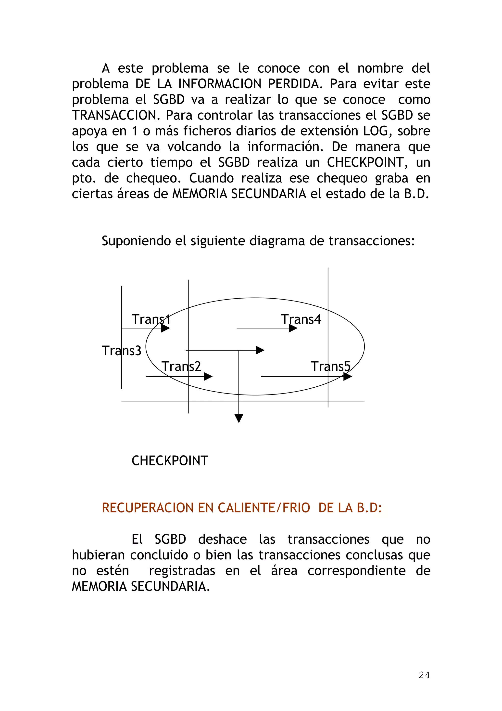 A este problema se le conoce con el nombre del
problema DE LA INFORMACION PERDIDA. Para evitar este
problema el SGBD va a realizar lo que se conoce como
TRANSACCION. Para controlar las transacciones el SGBD se
apoya en 1 o más ficheros diarios de extensión LOG, sobre
los que se va volcando la información. De manera que
cada cierto tiempo el SGBD realiza un CHECKPOINT, un
pto. de chequeo. Cuando realiza ese chequeo graba en
ciertas áreas de MEMORIA SECUNDARIA el estado de la B.D.


    Suponiendo el siguiente diagrama de transacciones:




         Trans1                  Trans4

    Trans3
              Trans2                 Trans5




         CHECKPOINT


    RECUPERACION EN CALIENTE/FRIO DE LA B.D:

         El SGBD deshace las transacciones que no
hubieran concluido o bien las transacciones conclusas que
no estén registradas en el área correspondiente de
MEMORIA SECUNDARIA.




                                                         24
 