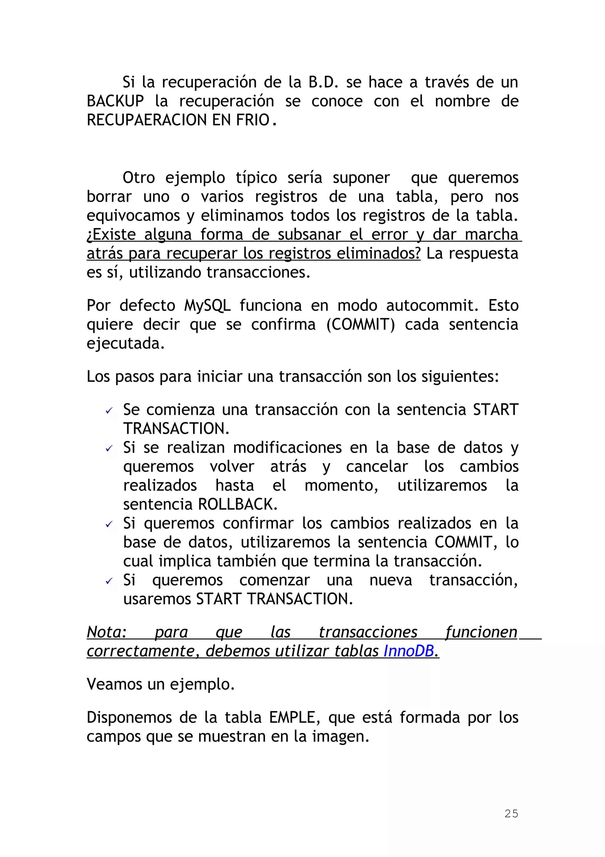 Si la recuperación de la B.D. se hace a través de un
BACKUP la recuperación se conoce con el nombre de
RECUPAERACION EN FRIO.


      Otro ejemplo típico sería suponer que queremos
borrar uno o varios registros de una tabla, pero nos
equivocamos y eliminamos todos los registros de la tabla.
¿Existe alguna forma de subsanar el error y dar marcha
atrás para recuperar los registros eliminados? La respuesta
es sí, utilizando transacciones.

Por defecto MySQL funciona en modo autocommit. Esto
quiere decir que se confirma (COMMIT) cada sentencia
ejecutada.

Los pasos para iniciar una transacción son los siguientes:

     Se comienza una transacción con la sentencia START
      TRANSACTION.
     Si se realizan modificaciones en la base de datos y
      queremos volver atrás y cancelar los cambios
      realizados hasta el momento, utilizaremos la
      sentencia ROLLBACK.
     Si queremos confirmar los cambios realizados en la
      base de datos, utilizaremos la sentencia COMMIT, lo
      cual implica también que termina la transacción.
     Si queremos comenzar una nueva transacción,
      usaremos START TRANSACTION.

Nota:    para   que   las     transacciones    funcionen
correctamente, debemos utilizar tablas InnoDB.

Veamos un ejemplo.

Disponemos de la tabla EMPLE, que está formada por los
campos que se muestran en la imagen.



                                                             25
 