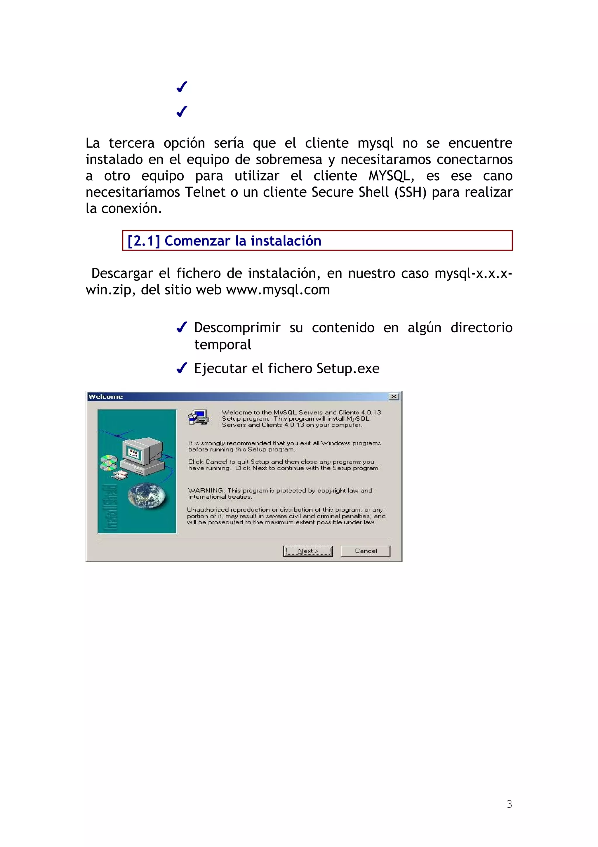 ✔
              ✔

La tercera opción sería que el cliente mysql no se encuentre
instalado en el equipo de sobremesa y necesitaramos conectarnos
a otro equipo para utilizar el cliente MYSQL, es ese cano
necesitaríamos Telnet o un cliente Secure Shell (SSH) para realizar
la conexión.

      [2.1] Comenzar la instalación

 Descargar el fichero de instalación, en nuestro caso mysql-x.x.x-
win.zip, del sitio web www.mysql.com

              ✔ Descomprimir su contenido en algún directorio
                temporal
              ✔ Ejecutar el fichero Setup.exe




                                                                 3
 