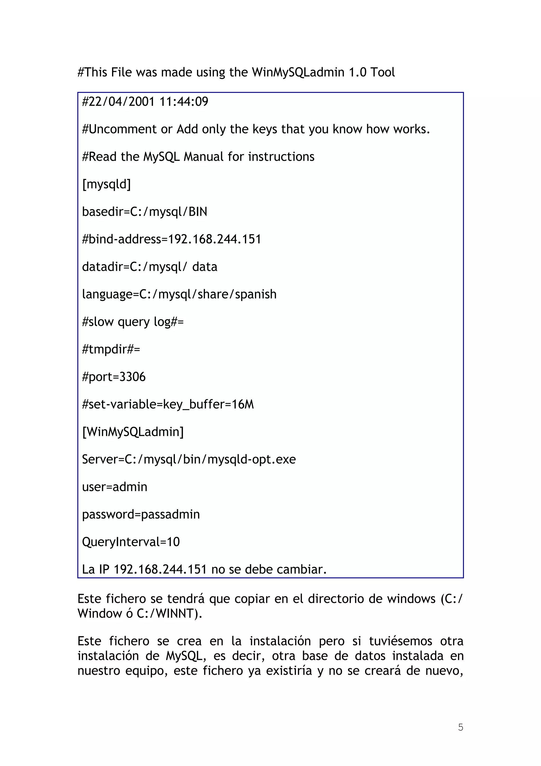 #This File was made using the WinMySQLadmin 1.0 Tool

#22/04/2001 11:44:09

#Uncomment or Add only the keys that you know how works.

#Read the MySQL Manual for instructions

[mysqld]

basedir=C:/mysql/BIN

#bind-address=192.168.244.151

datadir=C:/mysql/ data

language=C:/mysql/share/spanish

#slow query log#=

#tmpdir#=

#port=3306

#set-variable=key_buffer=16M

[WinMySQLadmin]

Server=C:/mysql/bin/mysqld-opt.exe

user=admin

password=passadmin

QueryInterval=10

La IP 192.168.244.151 no se debe cambiar.

Este fichero se tendrá que copiar en el directorio de windows (C:/
Window ó C:/WINNT).

Este fichero se crea en la instalación pero si tuviésemos otra
instalación de MySQL, es decir, otra base de datos instalada en
nuestro equipo, este fichero ya existiría y no se creará de nuevo,



                                                                5
 