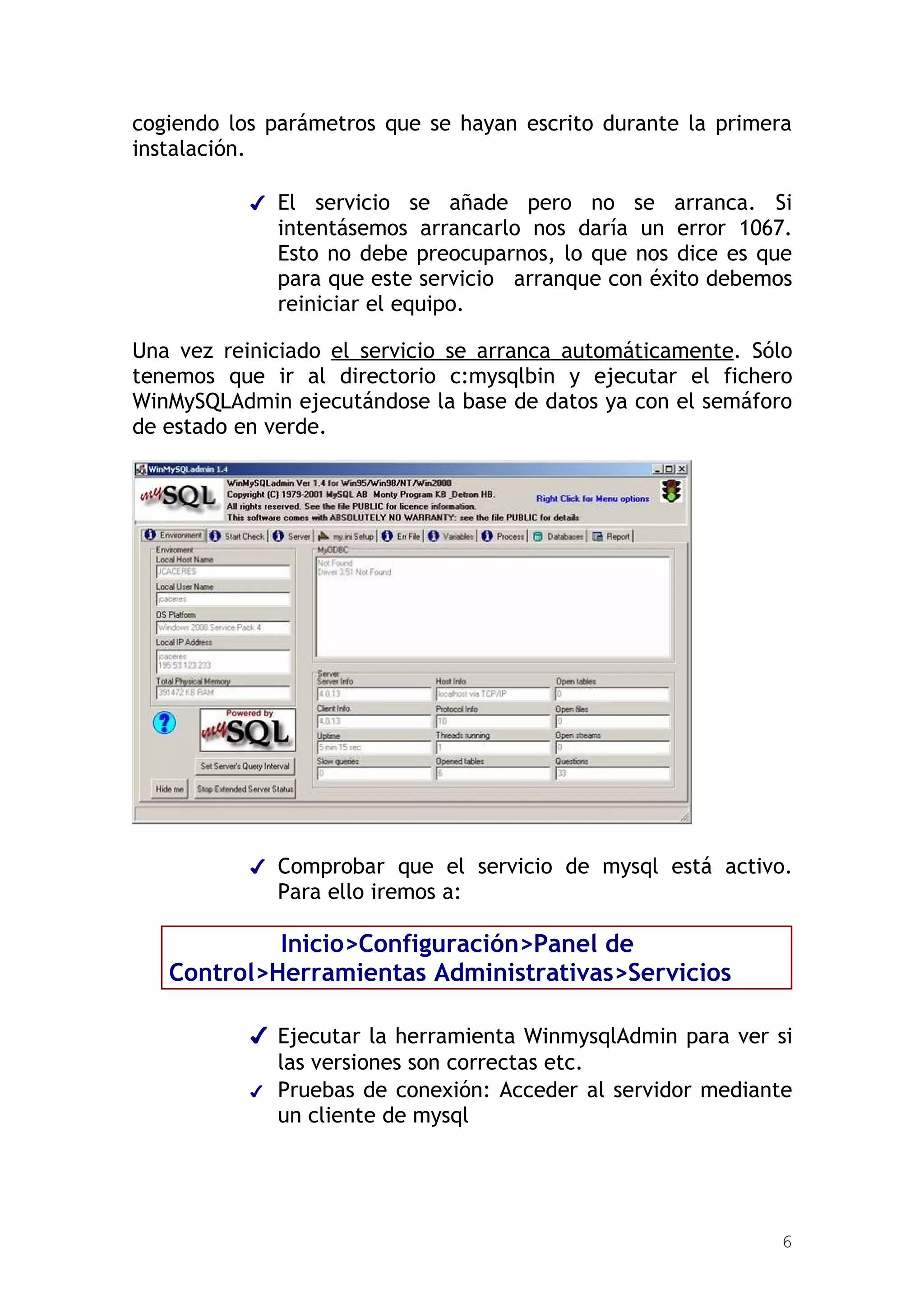 cogiendo los parámetros que se hayan escrito durante la primera
instalación.

           ✔ El  servicio se añade pero no se arranca. Si
             intentásemos arrancarlo nos daría un error 1067.
             Esto no debe preocuparnos, lo que nos dice es que
             para que este servicio arranque con éxito debemos
             reiniciar el equipo.

Una vez reiniciado el servicio se arranca automáticamente. Sólo
tenemos que ir al directorio c:mysqlbin y ejecutar el fichero
WinMySQLAdmin ejecutándose la base de datos ya con el semáforo
de estado en verde.




           ✔ Comprobar que el servicio de mysql está activo.
             Para ello iremos a:

            Inicio>Configuración>Panel de
   Control>Herramientas Administrativas>Servicios

           ✔ Ejecutar la herramienta WinmysqlAdmin para ver si
             las versiones son correctas etc.
           ✔ Pruebas de conexión: Acceder al servidor mediante
             un cliente de mysql




                                                             6
 