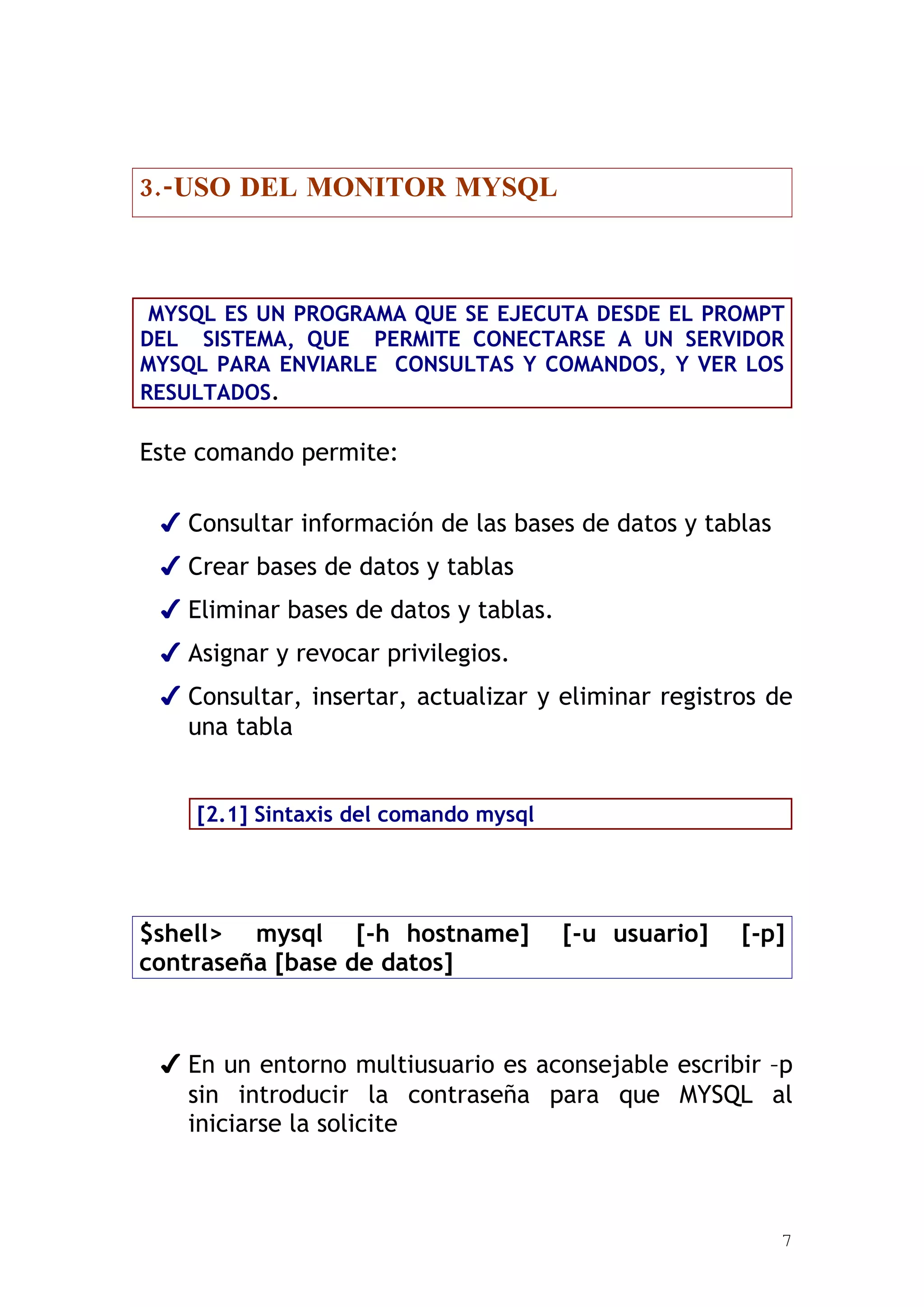 3.-USO DEL MONITOR MYSQL



 MYSQL ES UN PROGRAMA QUE SE EJECUTA DESDE EL PROMPT
DEL SISTEMA, QUE PERMITE CONECTARSE A UN SERVIDOR
MYSQL PARA ENVIARLE CONSULTAS Y COMANDOS, Y VER LOS
RESULTADOS.

Este comando permite:

 ✔ Consultar información de las bases de datos y tablas
 ✔ Crear bases de datos y tablas
 ✔ Eliminar bases de datos y tablas.
 ✔ Asignar y revocar privilegios.
 ✔ Consultar, insertar, actualizar y eliminar registros de
   una tabla


    [2.1] Sintaxis del comando mysql




$shell> mysql [-h hostname]            [-u usuario]   [-p]
contraseña [base de datos]



 ✔ En un entorno multiusuario es aconsejable escribir –p
   sin introducir la contraseña para que MYSQL al
   iniciarse la solicite



                                                          7
 