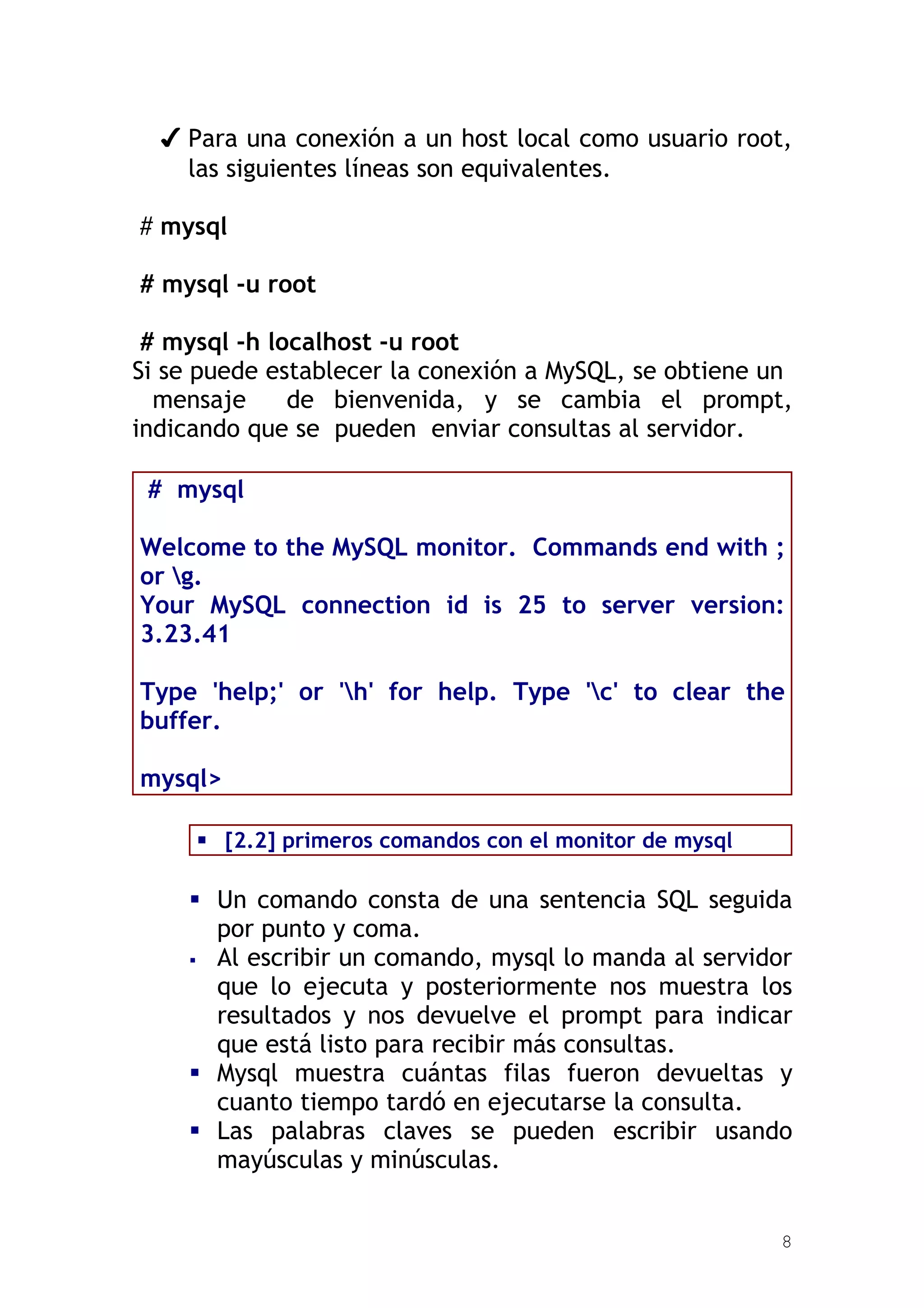✔ Para una conexión a un host local como usuario root,
    las siguientes líneas son equivalentes.

# mysql

# mysql -u root

 # mysql -h localhost -u root
Si se puede establecer la conexión a MySQL, se obtiene un
  mensaje     de bienvenida, y se cambia el prompt,
indicando que se pueden enviar consultas al servidor.

 # mysql

Welcome to the MySQL monitor. Commands end with ;
or g.
Your MySQL connection id is 25 to server version:
3.23.41

Type 'help;' or 'h' for help. Type 'c' to clear the
buffer.

mysql>

      [2.2] primeros comandos con el monitor de mysql

     Un comando consta de una sentencia SQL seguida
      por punto y coma.
     Al escribir un comando, mysql lo manda al servidor
      que lo ejecuta y posteriormente nos muestra los
      resultados y nos devuelve el prompt para indicar
      que está listo para recibir más consultas.
     Mysql muestra cuántas filas fueron devueltas y
      cuanto tiempo tardó en ejecutarse la consulta.
     Las palabras claves se pueden escribir usando
      mayúsculas y minúsculas.


                                                         8
 