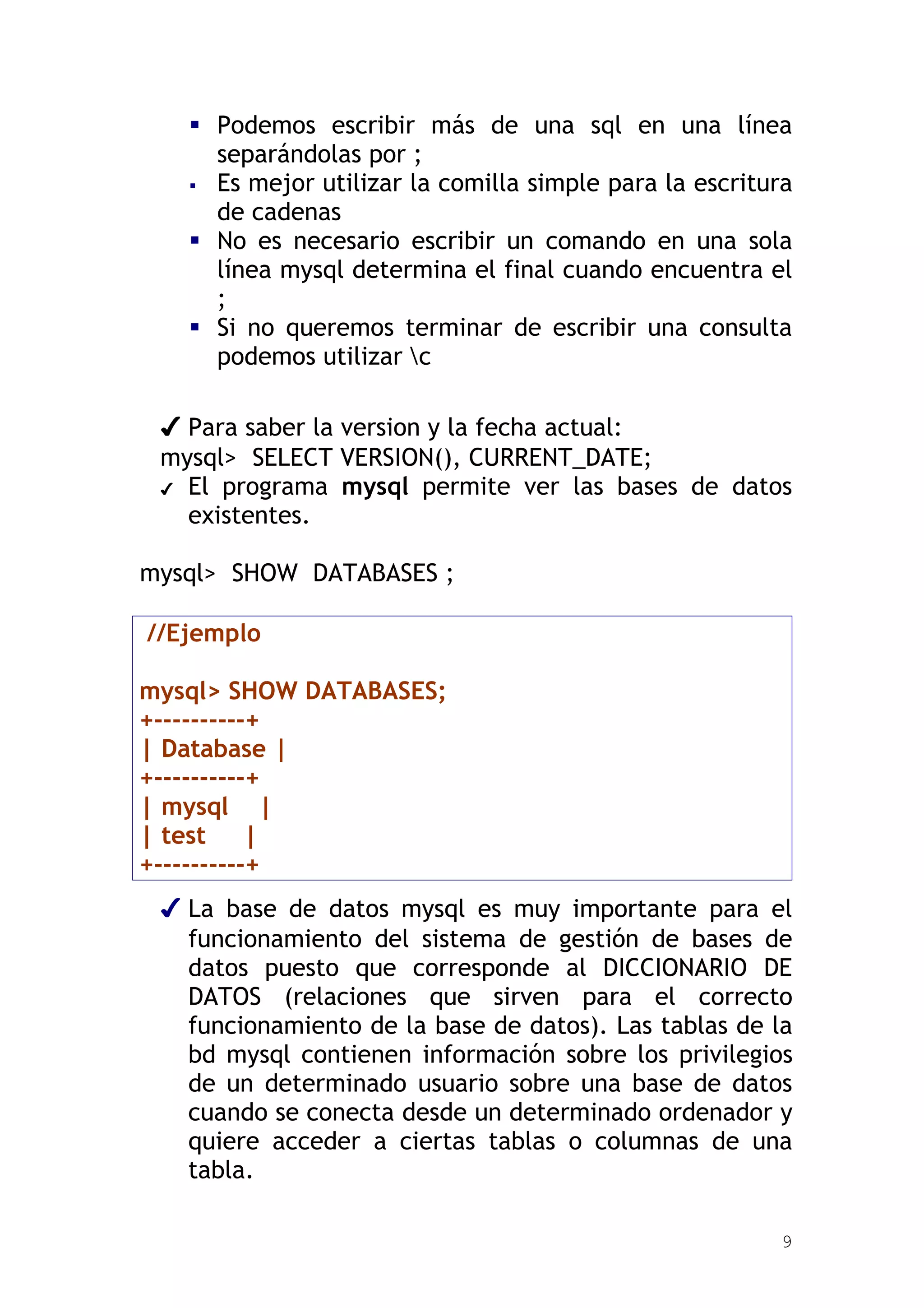  Podemos escribir más de una sql en una línea
     separándolas por ;
    Es mejor utilizar la comilla simple para la escritura
     de cadenas
    No es necesario escribir un comando en una sola
     línea mysql determina el final cuando encuentra el
     ;
    Si no queremos terminar de escribir una consulta
     podemos utilizar c

 ✔ Para saber la version y la fecha actual:
 mysql> SELECT VERSION(), CURRENT_DATE;
 ✔ El programa mysql permite ver las bases de datos
   existentes.

mysql> SHOW DATABASES ;

//Ejemplo

mysql> SHOW DATABASES;
+----------+
| Database |
+----------+
| mysql |
| test     |
+----------+
 ✔ La base de datos mysql es muy importante para el
   funcionamiento del sistema de gestión de bases de
   datos puesto que corresponde al DICCIONARIO DE
   DATOS (relaciones que sirven para el correcto
   funcionamiento de la base de datos). Las tablas de la
   bd mysql contienen información sobre los privilegios
   de un determinado usuario sobre una base de datos
   cuando se conecta desde un determinado ordenador y
   quiere acceder a ciertas tablas o columnas de una
   tabla.

                                                        9
 