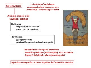 La indústria s’ha de basar
Col·lectivització
                      en una agricultura moderna, més
                      productiva i controlada per l’Estat

 Al camp, creació dels
   sovkhoz i kolkhoz
     Kolkhozos
         cooperatives col·lectives
         entre 120 i 150 famílies


      Sovkhozos
          granges estatals
          producció especialitzada o investigació


                    Col·lectivització comportà problemes
                    - Desordre productiu (massa ràpida), 1932 Gran Fam
                    - Oposició dels Kulaks (duríssima repressió)


     Agricultura sempre fou el taló d’Aquil·les de l’economia soviètica
 