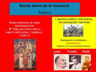 Rússia abans de la revolució.
                            Política
                                        L’oposició política, molt diversa,
  Rússia mantenia un règim                 era perseguida i reprimida
       semiabsolutista.
  El Tsar governava amb el
suport dels nobles, l’església i
           l’exèrcit
                                            Destaquem els bolxevics
                                                   o comunistes:
                                         Aspiren a fer una revolució obrera

                                       Lenin,      Trostki,       Stalin
 