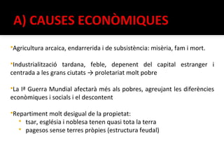 Agricultura arcaica, endarrerida i de subsistència: misèria, fam i mort.

Industrialització tardana, feble, depenent del capital estranger i
centrada a les grans ciutats → proletariat molt pobre

LaIª Guerra Mundial afectarà més als pobres, agreujant les diferències
econòmiques i socials i el descontent

Repartiment molt desigual de la propietat:
      tsar, església i noblesa tenen quasi tota la terra
      pagesos sense terres pròpies (estructura feudal)
 