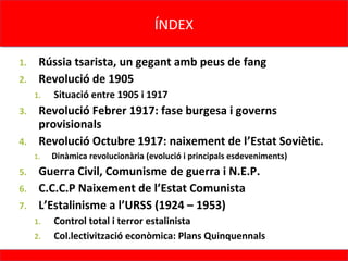 ÍNDEX
                                     ÍNDEX

1. Rússia tsarista, un gegant amb peus de fang
2. Revolució de 1905
     1.   Situació entre 1905 i 1917
3. Revolució Febrer 1917: fase burgesa i governs
   provisionals
4. Revolució Octubre 1917: naixement de l’Estat Soviètic.
     1.   Dinàmica revolucionària (evolució i principals esdeveniments)
5. Guerra Civil, Comunisme de guerra i N.E.P.
6. C.C.C.P Naixement de l’Estat Comunista
7. L’Estalinisme a l’URSS (1924 – 1953)
     1.   Control total i terror estalinista
     2.   Col.lectivització econòmica: Plans Quinquennals
 