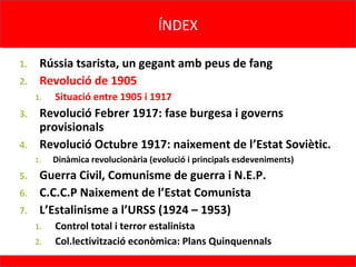 ÍNDEX
                                     ÍNDEX

1. Rússia tsarista, un gegant amb peus de fang
2. Revolució de 1905
     1.   Situació entre 1905 i 1917
3. Revolució Febrer 1917: fase burgesa i governs
   provisionals
4. Revolució Octubre 1917: naixement de l’Estat Soviètic.
     1.   Dinàmica revolucionària (evolució i principals esdeveniments)
5. Guerra Civil, Comunisme de guerra i N.E.P.
6. C.C.C.P Naixement de l’Estat Comunista
7. L’Estalinisme a l’URSS (1924 – 1953)
     1.   Control total i terror estalinista
     2.   Col.lectivització econòmica: Plans Quinquennals
 