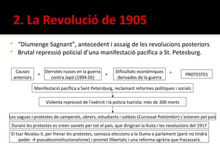  “Diumenge Sagnant”, antecedent i assaig de les revolucions posteriors
 Brutal repressió policial d’una manifestació pacífica a St. Petesburg.


     Causes          Derrotes russes en la guerra          Dificultats econòmiques     =
                 +                                +                                             PROTESTES
    anteriors          contra Japó (1904-05)                derivades de la guerra

                Manifestació pacífica a Sant Petersburg, reclamant reformes polítiques i socials

                      Violenta repressió de l’exèrcit i la policia tsarista: més de 300 morts


Les vagues i protestes de camperols, obrers, estudiants i soldats (Cuirassat Potiòmkin) s’estenen pel país
 Durant les protestes es creen soviets per tot el país, que dirigiran la lluita i les revolucions del 1917
El tsar Nicolau II, per frenar les protestes, convoca eleccions a la Duma o parlament (però no tindrà
     poder → pseudoconstitucionalisme) i promet llibertats i una reforma agrària que fracassarà.
 