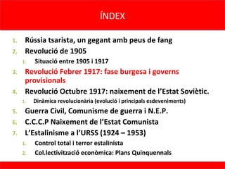 ÍNDEX
                                     ÍNDEX

1. Rússia tsarista, un gegant amb peus de fang
2. Revolució de 1905
     1.   Situació entre 1905 i 1917
3. Revolució Febrer 1917: fase burgesa i governs
   provisionals
4. Revolució Octubre 1917: naixement de l’Estat Soviètic.
     1.   Dinàmica revolucionària (evolució i principals esdeveniments)
5. Guerra Civil, Comunisme de guerra i N.E.P.
6. C.C.C.P Naixement de l’Estat Comunista
7. L’Estalinisme a l’URSS (1924 – 1953)
     1.   Control total i terror estalinista
     2.   Col.lectivització econòmica: Plans Quinquennals
 