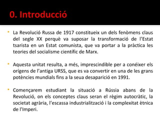    La Revolució Russa de 1917 constitueix un dels fenòmens claus
    del segle XX perquè va suposar la transformació de l’Estat
    tsarista en un Estat comunista, que va portar a la pràctica les
    teories del socialisme científic de Marx.

   Aquesta unitat resulta, a més, imprescindible per a conéixer els
    orígens de l’antiga URSS, que es va convertir en una de les grans
    potències mundials fins a la seua desaparició en 1991.

   Començarem estudiant la situació a Rússia abans de la
    Revolució, on els conceptes claus seran el règim autocràtic, la
    societat agrària, l’escassa industrialització i la complexitat ètnica
    de l’Imperi.
 