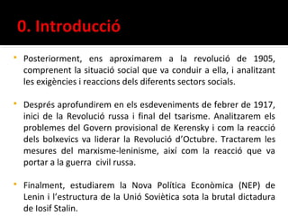    Posteriorment, ens aproximarem a la revolució de 1905,
    comprenent la situació social que va conduir a ella, i analitzant
    les exigències i reaccions dels diferents sectors socials.

   Després aprofundirem en els esdeveniments de febrer de 1917,
    inici de la Revolució russa i final del tsarisme. Analitzarem els
    problemes del Govern provisional de Kerensky i com la reacció
    dels bolxevics va liderar la Revolució d’Octubre. Tractarem les
    mesures del marxisme-leninisme, així com la reacció que va
    portar a la guerra civil russa.

   Finalment, estudiarem la Nova Política Econòmica (NEP) de
    Lenin i l’estructura de la Unió Soviètica sota la brutal dictadura
    de Iosif Stalin.
 