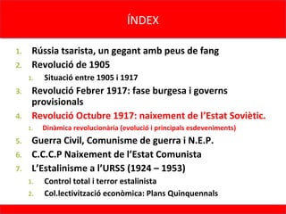 ÍNDEX
                                     ÍNDEX

1. Rússia tsarista, un gegant amb peus de fang
2. Revolució de 1905
     1.   Situació entre 1905 i 1917
3. Revolució Febrer 1917: fase burgesa i governs
   provisionals
4. Revolució Octubre 1917: naixement de l’Estat Soviètic.
     1.   Dinàmica revolucionària (evolució i principals esdeveniments)
5. Guerra Civil, Comunisme de guerra i N.E.P.
6. C.C.C.P Naixement de l’Estat Comunista
7. L’Estalinisme a l’URSS (1924 – 1953)
     1.   Control total i terror estalinista
     2.   Col.lectivització econòmica: Plans Quinquennals
 