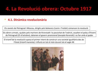    4.1. Dinàmica revolucionària

 Els soviets de Petrograd i Moscou, dirigits pels bolxevics (Lenin i Trotski) comencen la revolució

Els obrers armats, ajudats pels mariners de Kronstadt i la passivitat de l’exèrcit, assalten el palau d’hivern
   de Petrograd (25 d’octubre), detenen el govern provisional (excepte Kerenski) i es fan amb el poder
 El triomf de la revolució suposa el primer intent de construir una societat igualitària des de
             l’Estat (triomf marxista) i influirà en tot el món durant tot el segle XX
 