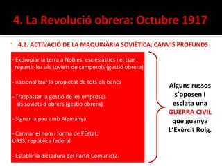    4.2. ACTIVACIÓ DE LA MAQUINÀRIA SOVIÈTICA: CANVIS PROFUNDS

- Expropiar la terra a Nobles, esclesiàstics i el tsar i
  repartir-les als soviets de camperols (gestió obrera)

- nacionalitzar la propietat de tots els bancs
                                                           Alguns russos
- Traspassar la gestió de les empreses                       s’oposen I
  als soviets d’obrers (gestió obrera)                       esclata una
                                                           GUERRA CIVIL
- Signar la pau amb Alemanya                                que guanya
- Canviar el nom i forma de l’Estat:
                                                           L‘Exèrcit Roig.
URSS, república federal

- Establir la dictadura del Partit Comunista.
 
