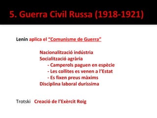 Lenin aplica el “Comunisme de Guerra”

           Nacionalització indústria
           Socialització agrària
               - Camperols paguen en espècie
               - Les collites es venen a l’Estat
               - Es fixen preus màxims
           Disciplina laboral duríssima


Trotski Creació de l’Exèrcit Roig
 