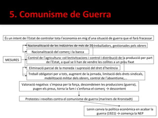 És un intent de l’Estat de controlar tota l’economia en mig d’una situació de guerra que el farà fracassar

                Nacionalització de les indústries de més de 20 treballadors, gestionades pels obrers
                   Nacionalització del comerç i la banca
                Control de l’agricultura: col·lectivitzacions i control i distribució de la producció per part
MESURES
                              de l’Estat, a qual se li han de vendre les collites a un preu fixat
                 Eliminació parcial de la moneda i supressió del dret d’herència
                 Treball obligatori per a tots, augment de la jornada, limitació dels drets sindicals,
                             mobilització militar dels obrers, control de l’absentisme,...
            Valoració negativa: s’imposa per la força, descendeixen les produccions (guerra),
                    pugen els preus, torna la fam i s’enfonsa el comerç → descontent

              Protestes i revoltes contra el comunisme de guerra (mariners de Kronstadt)

                                                            Lenin canvia la política econòmica en acabar la
                                                                   guerra (1921) → comença la NEP
 