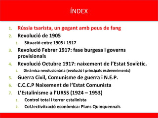 ÍNDEX
                                     ÍNDEX

1. Rússia tsarista, un gegant amb peus de fang
2. Revolució de 1905
     1.   Situació entre 1905 i 1917
3. Revolució Febrer 1917: fase burgesa i governs
   provisionals
4. Revolució Octubre 1917: naixement de l’Estat Soviètic.
     1.   Dinàmica revolucionària (evolució i principals esdeveniments)
5. Guerra Civil, Comunisme de guerra i N.E.P.
6. C.C.C.P Naixement de l’Estat Comunista
7. L’Estalinisme a l’URSS (1924 – 1953)
     1.   Control total i terror estalinista
     2.   Col.lectivització econòmica: Plans Quinquennals
 