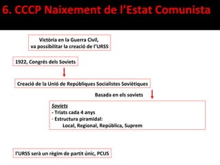 6. CCCP Naixement de l’Estat Comunista

            Victòria en la Guerra Civil,
        va possibilitar la creació de l’URSS

  1922, Congrés dels Soviets



  Creació de la Unió de Repúbliques Socialistes Soviètiques

                                     Basada en els soviets
                 Soviets
                 - Triats cada 4 anys
                 - Estructura piramidal:
                       Local, Regional, República, Suprem




  l’URSS serà un règim de partit únic, PCUS
 