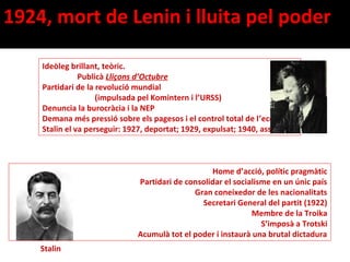 1924, mort de Lenin i lluita pel poder
                                                                        Trotski

    Ideòleg brillant, teòric.
               Publicà Lliçons d’Octubre
    Partidari de la revolució mundial
                    (impulsada pel Komintern i l’URSS)
    Denuncia la burocràcia i la NEP
    Demana més pressió sobre els pagesos i el control total de l’economia
    Stalin el va perseguir: 1927, deportat; 1929, expulsat; 1940, assassinat



                                                  Home d’acció, polític pragmàtic
                              Partidari de consolidar el socialisme en un únic país
                                             Gran coneixedor de les nacionalitats
                                               Secretari General del partit (1922)
                                                              Membre de la Troika
                                                                 S’imposà a Trotski
                              Acumulà tot el poder i instaurà una brutal dictadura
    Stalin
 