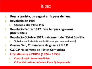ÍNDEX
                                     ÍNDEX

1. Rússia tsarista, un gegant amb peus de fang
2. Revolució de 1905
     1.   Situació entre 1905 i 1917
3. Revolució Febrer 1917: fase burgesa i governs
   provisionals
4. Revolució Octubre 1917: naixement de l’Estat Soviètic.
     1.   Dinàmica revolucionària (evolució i principals esdeveniments)
5. Guerra Civil, Comunisme de guerra i N.E.P.
6. C.C.C.P Naixement de l’Estat Comunista
7. L’Estalinisme a l’URSS (1924 – 1953)
     1.   Control total i terror estalinista
     2.   Col.lectivització econòmica: Plans Quinquennals
 