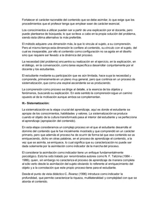 Fortalecer el carácter razonable del contenido que se debe asimilar, lo que exige que los
procedimientos que el profesor tenga que emplear sean de carácter esencial.
Los conocimientos a utilizar pueden ser a partir de una explicación por el docente, pero
puede plantearse de búsqueda, lo que se lleva a cabo en la propia solución del problema,
siendo ésta última alternativa la más preferible.
El método adquiere una dimensión más, la que lo vincula al sujeto, a su comprensión.
Pero al mismo tiempo esta dimensión le confiere al contenido, su vínculo con el sujeto, del
cual es inseparable, por ello el contenido como configuración no se agota en el diseño
sino que requiere ser llevado a la dinámica del proceso.
La necesidad (del problema) encuentra su realización en el ejercicio, en la explicación, en
el diálogo, en la conversación, como tarea específica a desarrollar conjuntamente por el
docente y los estudiantes.
El estudiante mediante su participación que es aún limitada, hace suya la necesidad y
comprende, primeramente en un plano muy general, pero que continúa en un proceso de
sistematización, que como una espiral ascendente se va produciendo.
La comprensión como proceso se dirige al detalle, a la esencia de los objetos y
fenómenos, buscando su explicación. En este sentido la comprensión sigue un camino
opuesto al de la motivación aunque ambos se complementan.
III.- Sistematización:
La sistematización es la etapa crucial del aprendizaje, aquí es donde el estudiante se
apropia de los conocimientos, habilidades y valores. La sistematización se produce
cuando el objeto de la cultura transformado pasa al interior del estudiante y se perfecciona
el aprendizaje (apropiación del contenido).
En esta etapa consideramos un complejo proceso en el que el estudiante desarrolla el
dominio del contenido que le fue inicialmente mostrado y que comprendió en un carácter
primario, pero que además el proceso ha de ocurrir de forma tal que ese contenido se va
enriqueciendo, dicho en otras palabras, en el proceso de aprendizaje el contenido, a la
vez que se asimila, se enriquece, lo cual significa que su caracterización no puede ser
dada solamente por la asimilación como indicador de la marcha del proceso.
El considerar la asimilación como indicador tiene un enfoque fundamentalmente
psicológico. Esto ha sido tratado por renombrados autores como N. F. Talízina (1984 -
1986), quien, sin embargo no caracteriza el proceso de aprendizaje de manera completa
al sólo verlo desde la asimilación del sujeto obviando lo referente al enriquecimiento del
objeto y a la connotación que este propio proceso tiene para el estudiante.
Desde el punto de vista didáctico C. Álvarez (1996) introduce como indicador la
profundidad, que permite caracterizar la riqueza, multilateralidad y complejidad con que se
aborda el contenido.
 