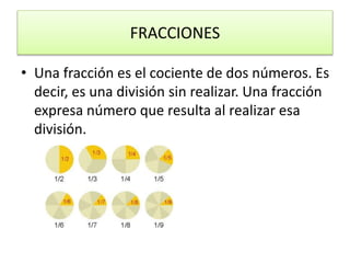 FRACCIONES
• Una fracción es el cociente de dos números. Es
decir, es una división sin realizar. Una fracción
expresa número que resulta al realizar esa
división.
 