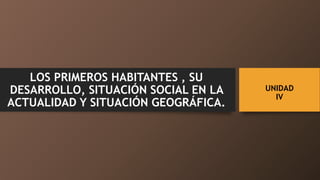 UNIDAD
IV
LOS PRIMEROS HABITANTES , SU
DESARROLLO, SITUACIÓN SOCIAL EN LA
ACTUALIDAD Y SITUACIÓN GEOGRÁFICA.
 