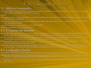 5. El fascismo italiano 5.1. Italia en la posguerra Para hacer frente a los problemas se plantean dos soluciones extremas: comunismo y reacción violenta contra el sistema o democracias, responsables últimas de la situación. Causas: -Resentimiento por “victoria mutilada” y resurgir del irredentismos (reivindicación de territorios habitados por italianos) de la Primera Guerra Mundial. -Grave crisis económica agravada por la inflación, paro obrero, las huelgas que llevan a la ocupación de tierras y fábricas por campesinos y obreros.  -Inestabilidad política (cinco gobiernos entre 1919 y 1920) -Miedo al comunismo ruso por los burgueses. 5.2. El ascenso del fascismo Benito Mussolini creó en 1919 los Fasci de combate, los llamados camisas negras. Con estos grupos paramilitares pretendía frenar el auge del movimiento obrero, atacando violentamente a los sindicatos obreros y a sus líderes.  En 1921, los Fasci se transformaron en el Partido Nacional Fascista. Su programa estaba basado en la construcción de un Estado fuerte, que garantizase la propiedad privada, y una política exterior expansionista.  El nuevo partido contó con el apoyo de la pequeña burguesía, los grandes propietarios agrícolas e industriales, la Iglesia católica y del monarca, Víctor Manuel  III.  Mussolini exigió al rey que le entregara el gobierno y para mostrar su fuerza organizó una Marcha sobre Roma con sus camisas negras. En octubre de 1923, el monarca, presionado por las fuerzas conservadoras, le nombró jefe de gobierno.  5.3. La dictadura fascista Entre 1922 y 1925, Mussolini desarrolló un proceso de restricción de las libertades y de persecución de sus adversarios.  Después de las elecciones de 1924, Mussolini anunció la instauración de un régimen autoritario. Era un régimen en el que Mussolini se atribuyó plenos poderes y se hizo llamara Duce. El Parlamento se sustituyó por una Cámara de los Fasci. Los sindicatos fueron sustituidos por un sistema de corporaciones por oficios. 