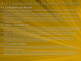 6. La instauración del nazismo en Alemania 6.1. La República de Weimar En 1918 el Káiser Guillermo II abdicó de su cargo y se proclamó la República, con capital en la ciudad de Weimar y se asentó sobre una constitución democrática. Muchos alemanes consideraron humillante el Tratado de Versalles ya que, acusada Alemania de ser la causante de la guerra, le arrebataba territorios, reducía su ejército y le imponía fuertes reparaciones económicas. Los años de posguerra fueron para Alemania de crisis económica, miseria y paro. La república de Weimar tuvo que hacer frente a esta dura situación económica y al descontento de amplios sectores de la población. En sus primeros años se vio amenazada por movimientos revolucionarios de izquierda y por varios intentos de golpes de Estado de la extrema derecha.  6.2. Hitler y el partido nazi Adolf Hitler era un soldado desmovilizado de la Primera Guerra Mundial, que no había aceptado la derrota alemana y que en 1920 fundó el Partido Nacionalsocialista de los Trabajadores de Alemania (NSDAP). El partido escogió como emblema la bandera roja con la cruz gamada y se dotó de una organización paramilitar, las Secciones de Asalto (SA). Su ideología fue recogida en el libro Mi lucha, donde expresó su desprecio por la democracia parlamentaria y su odio al bolchevismo. Asimismo, defendía el antisemitismo, la superioridad de la raza aria y la necesidad de forjar un gran imperio que uniese a todos los pueblos de habla alemana. Hitler usó la demagogia para cautivar a las clases trabajadoras: prometió trabajo para todos, reducir los beneficios industriales, mejorar los salarios y avanzar hacia una sociedad más solidaria. En sus discursos, acusó de ser los responsables de la crisis alemana a los judíos, comunistas y demócratas. 6.3. El nazismo al poder El malestar social por la crisis de 1929 inclinó a una buena parte de la población hacia las propuestas de los partidos extremistas. El partido nazi contó con el apoyo de importantes personalidades de la industria y de las finanzas y dispuso de fuertes ayudas económicas. En enero de 1933, el partido nazi logró que el presidente Hindenburg nombrase a Hitler canciller. Los escuadrones nazis provocaron un incendio en el Parlamento y acusaron del mismo a los comunistas. Esto sirvió de pretexto a Hitler para eliminar a sus adversarios. En 1934, tras la muerte de Hindenburg, se proclamó Führer y Canciller del III Reich. 