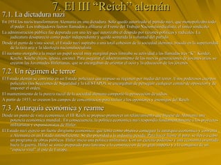 7. El III “Reich” alemán 7.1. La dictadura nazi En 1934 los nazis transformaron Alemania en una dictadura. Sólo quedó autorizado el partido nazi, que monopolizaba todo el poder. Los trabajadores fueron llamados a afiliarse al Frente del Trabajo Nacionalsindicalista, el único sindicato. La administración pública fue depurada con una ley que autorizaba el despido por razones políticas y radicales. La judicatura desapareció como poder independiente y quedó sometida la voluntad del partido.  Desde el punto de vista social, el Estado nazi aspiraba a una total cohesión de la sociedad alemana, basada en la superioridad de la raza aria y la ideología nacionalsocialista. El nazismo otorgaba a la mujer un papel social muy marginal pues limitaba su actividad a las llamadas tres “K”: Kinder, Kirche, Küche (hijos, iglesia, cocina). Para asegurar el adoctrinamiento de las nuevas generaciones de jóvenes arios, se crearon las Juventudes Hitlerianas, que se encargaban de orientar el ocio y la educación de los jóvenes. 7.2. Un régimen de terror El Estado alemán se convirtió en un Estado policiaco que impuso su régimen por medio del terror. Unos poderosos cuerpos policiales (las Secciones de Seguridad y la GESTAPO), se encargaban de perseguir cualquier conato de oposición y de imponer el orden. El mantenimiento de la pureza racial de la sociedad alemana comportó la persecución de judíos. A partir de 1933, se crearon los campos de concentración para recluir a los opositores y enemigos del Reich.  7.3. Autarquía económica y rearme Desde un punto de vista económico, el III Reich se propuso promover un relanzamiento que hiciese de Alemania una potencia económica mundial.. En consecuencia, la política económica nazi respondía fundamentalmente a los proyectos militaristas y expansionistas de Hitler. El Estado nazi ejerció un fuerte dirigismo económico, que tenía como objetivo conseguir la autarquía económica y convertir a Alemania en un Estado autosuficiente. Se dio prioridad a la industria pesada. Para hacer frente al paro, se llevó a cabo un programa de obras públicas. Hitler inició una política militarista. Con un ejército poderoso y una economía orientada hacia la guerra, Hitler se sintió preparado para lanzarse a la construcción de un gran imperio y a la conquista de un “espacio vital” al este de Europa. 