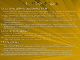 2. La URSS de Stalin 2.1. La guerra civil y la creación de la URSS El gobierno soviético tuvo que hacer frente a una guerra civil de tres años (1918-1921). Miembros de las antiguas clases privilegiadas y campesinos acomodados organizaron el Ejército Blanco que se levantó en armas. Los bolcheviques crearon el Ejército Rojo que, bajo la dirección de León Trotski, logró imponerse. En 1918 el partido bolchevique pasó a llamarse Partido Comunista de la Unión Soviética, se hizo con el poder. En 1922 se creó la URSS (Unión de Repúblicas Socialistas Soviéticas), un Estado federal que reunía todas la nacionalidades del imperio de los zares. La URSS se gobernaba por un Parlamento ( Soviet Supremo) y un solo partido, el PCUS, controlaba la vida política. Se trataba de un sistema totalitario, el Estado y el partido quedaban identificados y las instituciones no eran elegidas democráticamente. Era una dictadura del proletariado: el poder era ejercido por el Partido Comunista que representaba al proletariado, la mayoría de la población. 2.2. La pugna por el poder Lenin murió en 1924. Diferentes propuestas enfrentaron a los dirigentes del partido, Trotski quería exportar la revolución en otros países. Stalin proponía la “construcción del socialismo en un solo país”. Stalin, que se había convertido en Secretario General del PCUS,  a partir de 1927 se convirtió en el principal dirigente de la URSS. Trotski, su rival, se exilió y en 1940 fue asesinado por orden de Stalin. 2.3. El estalinismo La política estalinista impuso una economía y una sociedad colectivistas, para que la URSS creciera y se hiciera una gran potencia industrial. Para ello se siguieron estas directrices: se prohibió la propiedad privada, se dio prioridad a la industria pesada y se instituyó una economía dirigida por el Estado. El resultado fue una rápida industrialización, pero la agricultura sufrió un retraso considerable. La mayoría de las necesidades de la población quedaron desatendidas por el descuido de la producción de bienes de consumo. Stalin ejerció una dictadura. Su liderazgo quedó reforzado por el “culto a la personalidad” que se daba a su persona. 