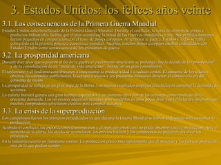 3. Estados Unidos: los felices años veinte 3.1. Las consecuencias de la Primera Guerra Mundial Estados Unidos salió beneficiado de la Primera Guerra Mundial. Durante el conflicto, la venta de alimentos, armas y productos industriales facilitó que el país acumulase la mitad de las reservas mundiales de oro. Sus pérdidas humanas fueron pequeñas en comparación con el resto de países europeos. Al terminar la guerra, Estados Unidos se había convertido en la primera potencia económica mundial. Además, muchos países europeos estaban endeudados con Estados Unidos como consecuencia de los préstamos de guerra. 3.2. La prosperidad americana Durante diez años que siguieron al fin de la guerra el crecimiento americano se prolongó: fue la década de la “prosperidad” y de la consolidación de un “modo de vida americano”, basado en un gran consumismo. El taylorismo y el fordismo contribuyeron a incrementar la productividad y a reducir costos. El aumento de los salarios obreros, las campañas publicitarias, la compra a plazos y los préstamos bancarios abrieron el camino a la era del consumo de masas. La prosperidad se reflejó en un gran auge de la Bolsa. Los buenos resultados empresariales hicieron aumentar la demanda de acciones. La euforia bursátil generó una gran burbuja especulativa, un aumento del valor de las acciones como resultado de la creciente demanda. Los inversores adquirían acciones para venderlas en unos pocos días. Fue tal la locura inversora que muchos compradores solicitaron créditos para comprar acciones. 3.3. La crisis de la superproducción Los campesinos fueron los primeros perjudicados ya que durante la Guerra Mundial se habían endeudado para aumentar la producción. Acabado el conflicto, las exportaciones disminuyeron y el mercado americano no podía absorber toda la producción. Ante el aumento de la oferta, los stocks se acumularon, los precios bajaron y los campesinos no pudieron devolver los préstamos. En la industria ocurrió un fenómeno similar. La producción creció más rápidamente que el mercado y las fábricas producían más de lo que podían vender. 