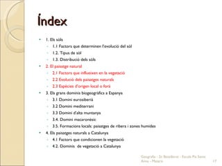 Índex 1. Els sòls 1.1 Factors que determinen l’evolució del sòl 1.2. Tipus de sòl 1.3. Distribució dels sòls 2. El paisatge natural 2.1 Factors que influeixen en la vegetació 2.2 Evolució dels paisatges naturals 2.3 Espècies d’origen local o forà 3. Els grans dominis biogeogràfics a Espanya 3.1 Domini eurosiberià 3.2 Domini mediterrani 3.3 Domini d’alta muntanya 3.4. Domini macaronèsic 3.5. Formacions locals: paisatges de ribera i zones humides 4. Els paisatges naturals a Catalunya 4.1 Factors que condicionen la vegetació 4.2. Dominis  de vegetació a Catalunya  Geografia - 2n Batxillerat - Escola Pia Santa Anna - Mataró 